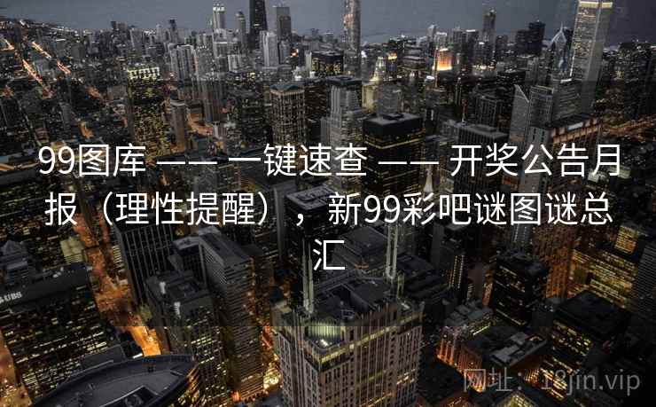 99图库 —— 一键速查 —— 开奖公告月报(理性提醒),新99彩吧谜图谜总汇 99图库 —— 一键速查 —— 开奖公告月报(理性提醒),新99彩吧谜图谜总汇